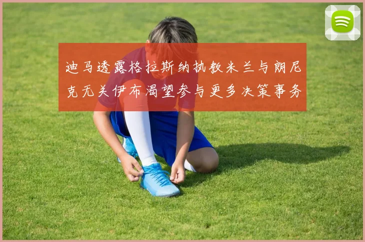 迪马透露格拉斯纳执教米兰与朗尼克无关伊布渴望参与更多决策事务