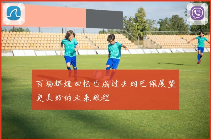 百场辉煌回忆已成过去姆巴佩展望更美好的未来旅程