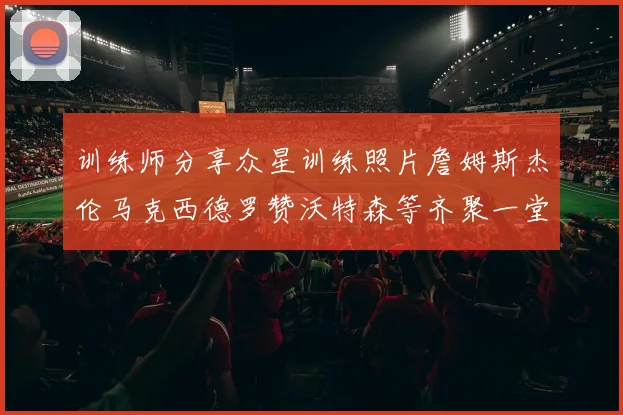 训练师分享众星训练照片詹姆斯杰伦马克西德罗赞沃特森等齐聚一堂