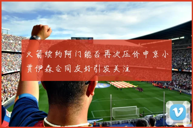 火箭续约阿门能否再次压价申京小贾伊森合同友好引发关注
