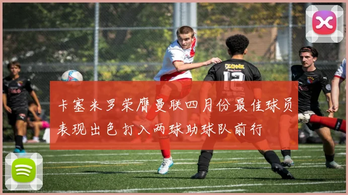 卡塞米罗荣膺曼联四月份最佳球员表现出色打入两球助球队前行