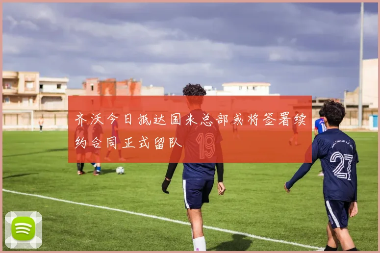 齐沃今日抵达国米总部或将签署续约合同正式留队