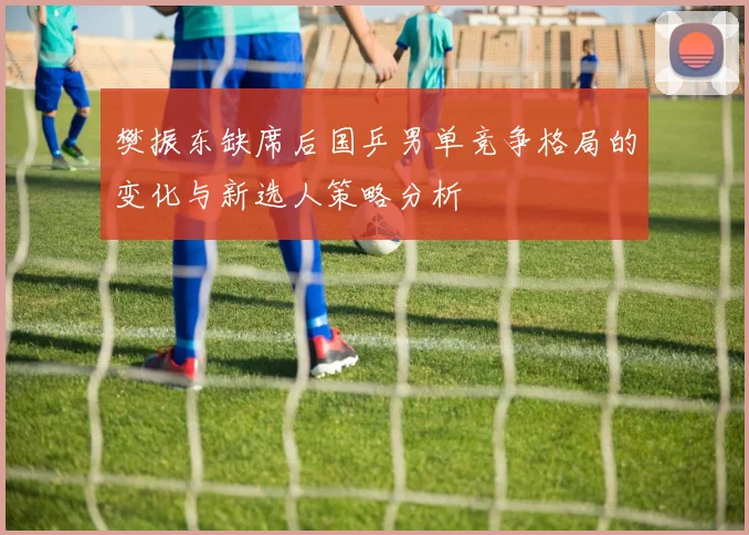 樊振东缺席后国乒男单竞争格局的变化与新选人策略分析