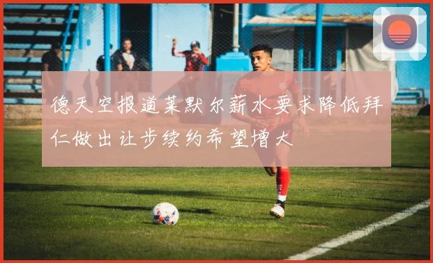 德天空报道莱默尔薪水要求降低拜仁做出让步续约希望增大