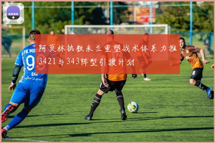阿莫林执教米兰重塑战术体系力推3421与343阵型引援计划