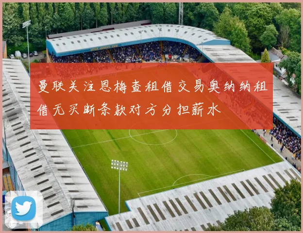 曼联关注恩梅查租借交易奥纳纳租借无买断条款对方分担薪水