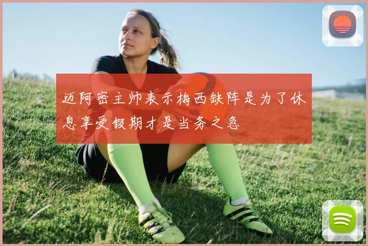 迈阿密主帅表示梅西缺阵是为了休息享受假期才是当务之急