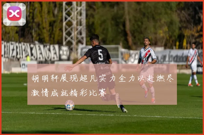 胡明轩展现超凡实力全力以赴燃尽激情成就精彩比赛
