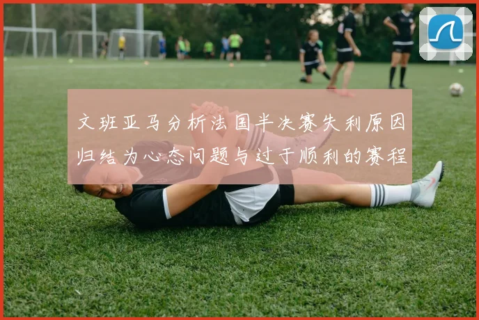 文班亚马分析法国半决赛失利原因归结为心态问题与过于顺利的赛程