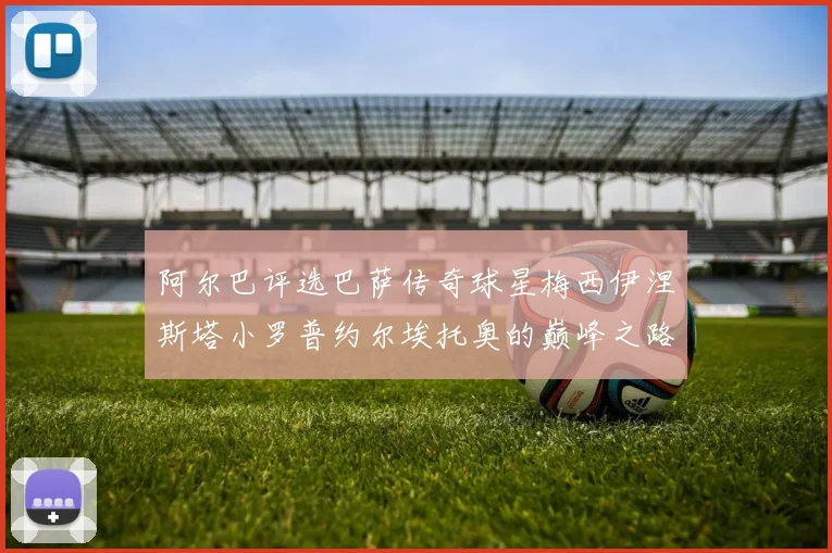 阿尔巴评选巴萨传奇球星梅西伊涅斯塔小罗普约尔埃托奥的巅峰之路