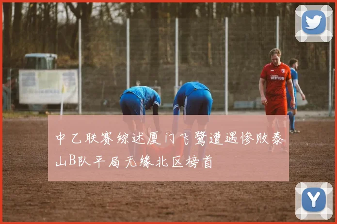 中乙联赛综述厦门飞鹭遭遇惨败泰山B队平局无缘北区榜首