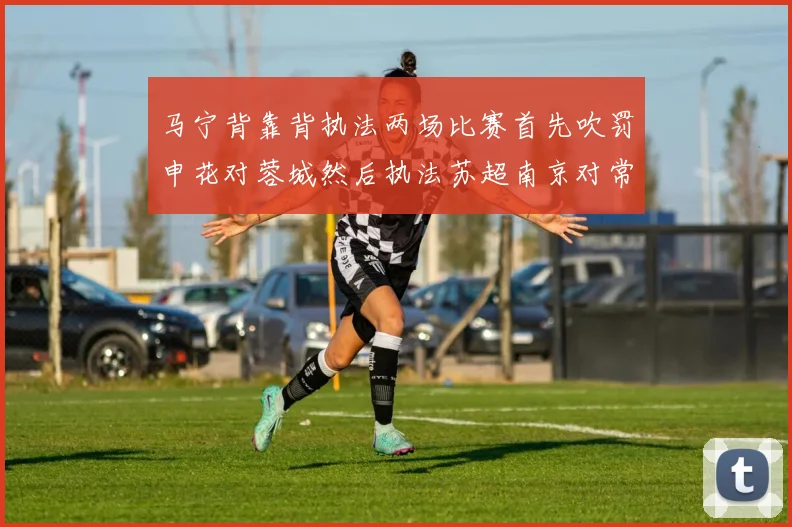 马宁背靠背执法两场比赛首先吹罚申花对蓉城然后执法苏超南京对常州