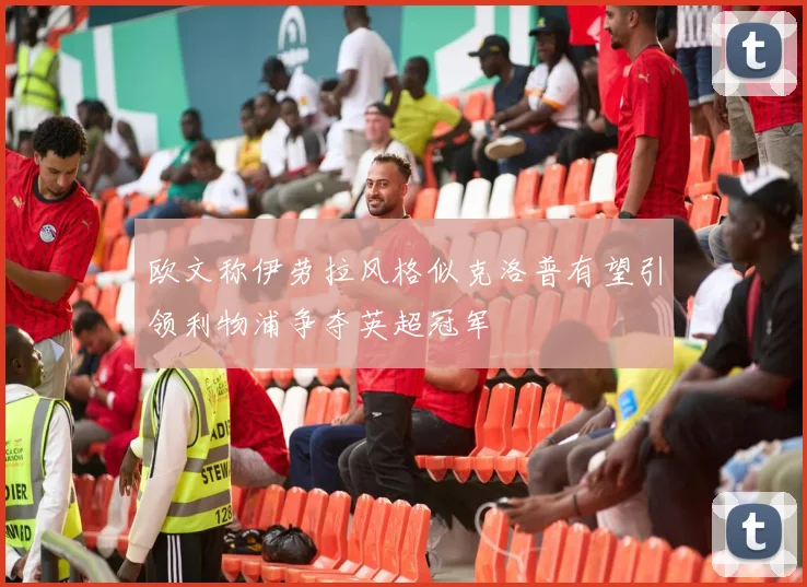 欧文称伊劳拉风格似克洛普有望引领利物浦争夺英超冠军