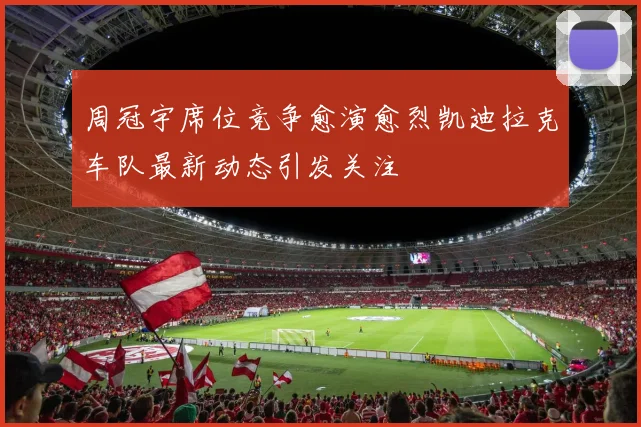 周冠宇席位竞争愈演愈烈凯迪拉克车队最新动态引发关注