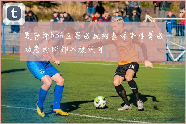 夏普评NBA巨星成就约基奇字母哥成功詹姆斯却不被认可