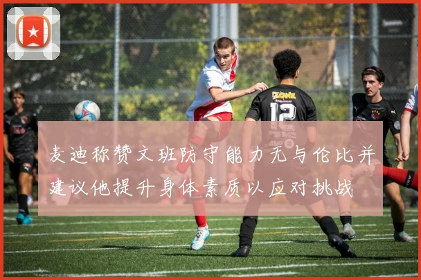 麦迪称赞文班防守能力无与伦比并建议他提升身体素质以应对挑战