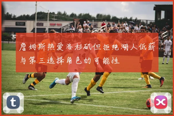 詹姆斯热爱洛杉矶但拒绝湖人低薪与第三选择角色的可能性