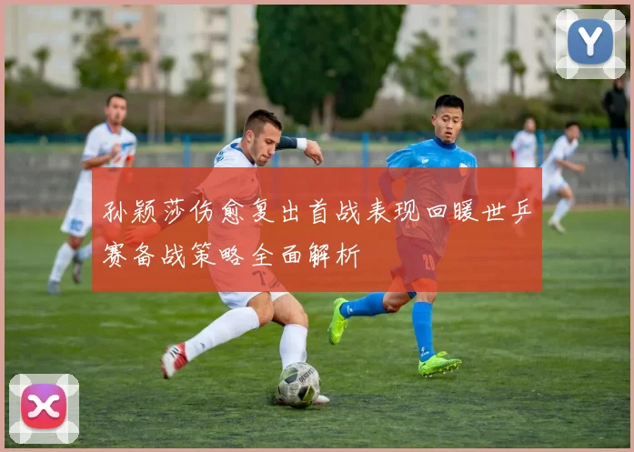 孙颖莎伤愈复出首战表现回暖世乒赛备战策略全面解析