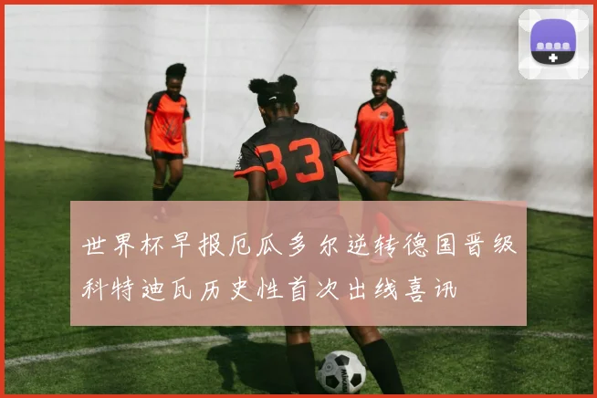 世界杯早报厄瓜多尔逆转德国晋级科特迪瓦历史性首次出线喜讯