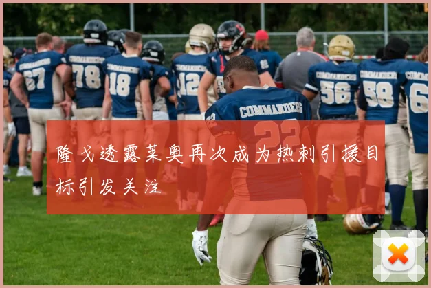 隆戈透露莱奥再次成为热刺引援目标引发关注